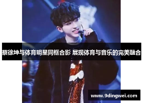 蔡徐坤与体育明星同框合影 展现体育与音乐的完美融合